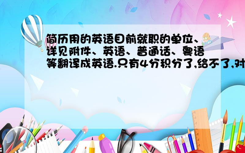 简历用的英语目前就职的单位、详见附件、英语、普通话、粤语等翻译成英语.只有4分积分了,给不了,对不起!