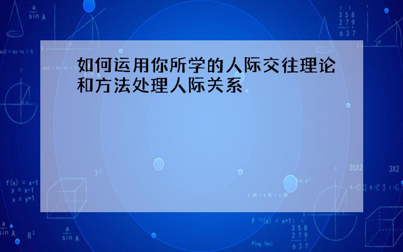 如何运用你所学的人际交往理论和方法处理人际关系