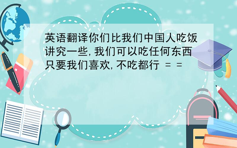 英语翻译你们比我们中国人吃饭讲究一些,我们可以吃任何东西只要我们喜欢,不吃都行 = =