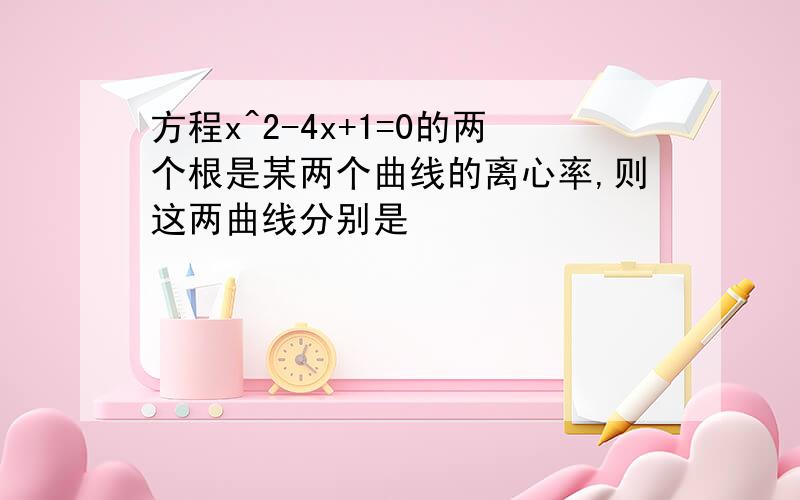 方程x^2-4x+1=0的两个根是某两个曲线的离心率,则这两曲线分别是