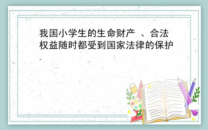 我国小学生的生命财产 、合法权益随时都受到国家法律的保护.