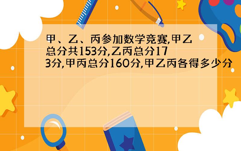 甲、乙、丙参加数学竞赛,甲乙总分共153分,乙丙总分173分,甲丙总分160分,甲乙丙各得多少分