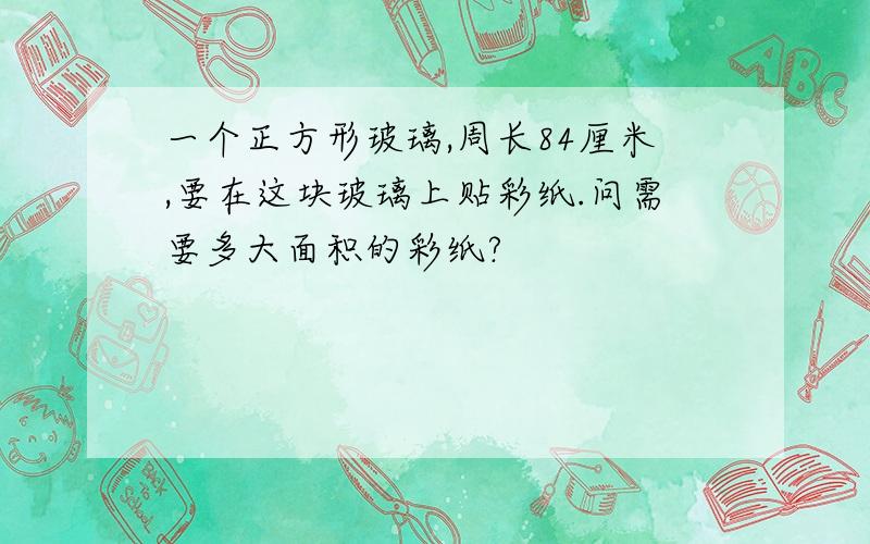 一个正方形玻璃,周长84厘米,要在这块玻璃上贴彩纸.问需要多大面积的彩纸?