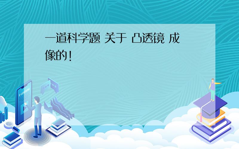 一道科学题 关于 凸透镜 成像的!