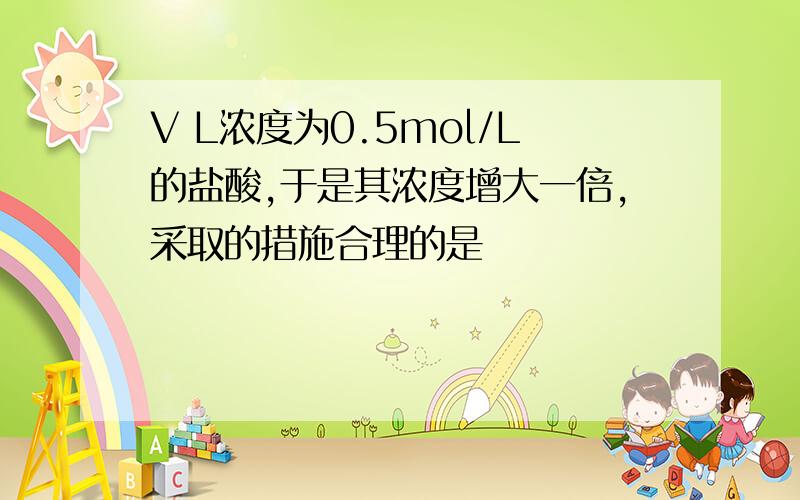 V L浓度为0.5mol/L的盐酸,于是其浓度增大一倍,采取的措施合理的是