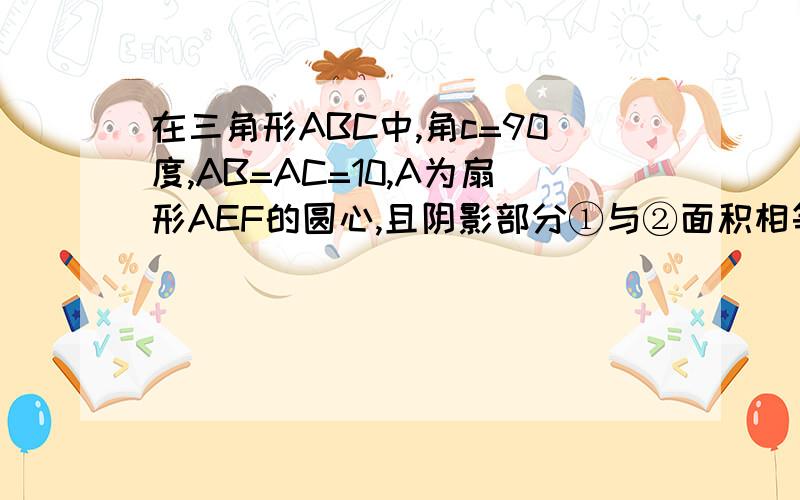 在三角形ABC中,角c=90度,AB=AC=10,A为扇形AEF的圆心,且阴影部分①与②面积相等,求扇形所在圆的面积.