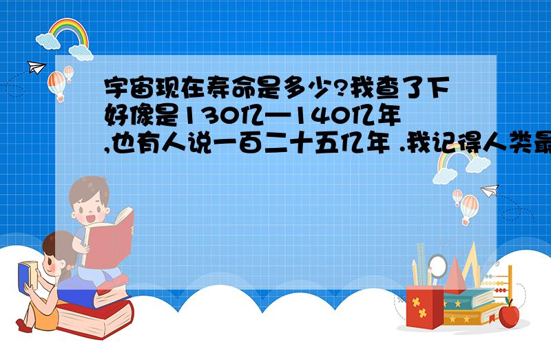 宇宙现在寿命是多少?我查了下好像是130亿—140亿年 ,也有人说一百二十五亿年 .我记得人类最远可以看到150亿光年的