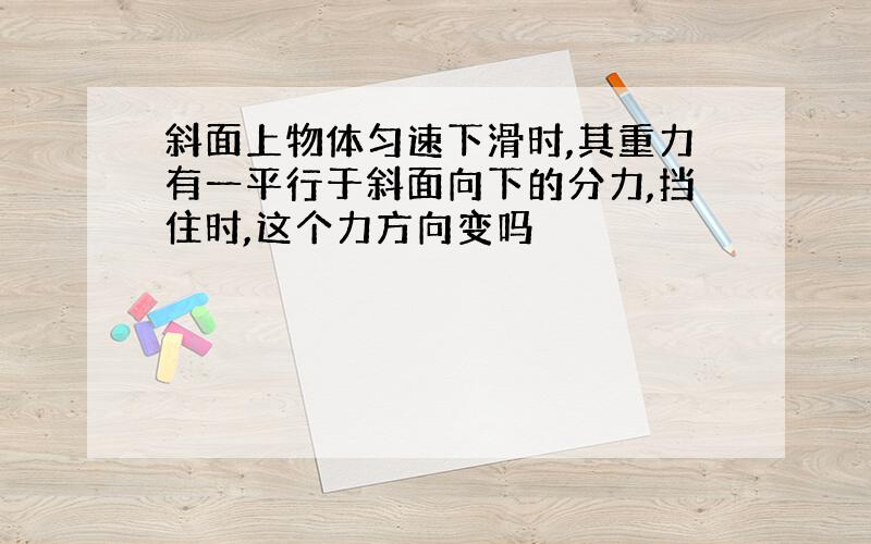 斜面上物体匀速下滑时,其重力有一平行于斜面向下的分力,挡住时,这个力方向变吗