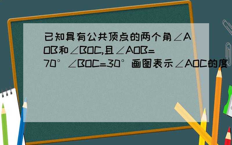 已知具有公共顶点的两个角∠AOB和∠BOC,且∠AOB=70°∠BOC=30°画图表示∠AOC的度