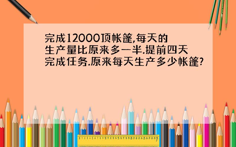 完成12000顶帐篷,每天的生产量比原来多一半.提前四天完成任务.原来每天生产多少帐篷?