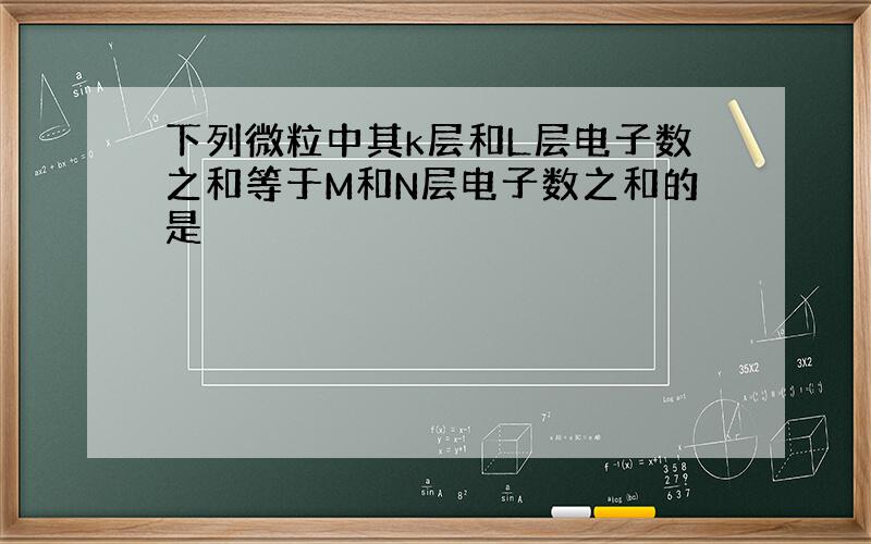 下列微粒中其k层和L层电子数之和等于M和N层电子数之和的是