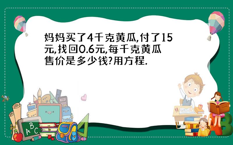 妈妈买了4千克黄瓜,付了15元,找回0.6元,每千克黄瓜售价是多少钱?用方程.