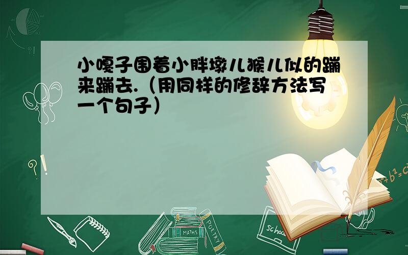 小嘎子围着小胖墩儿猴儿似的蹦来蹦去.（用同样的修辞方法写一个句子）