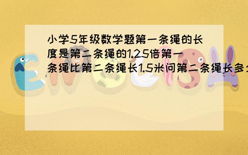 小学5年级数学题第一条绳的长度是第二条绳的1.25倍第一条绳比第二条绳长1.5米问第二条绳长多少米?