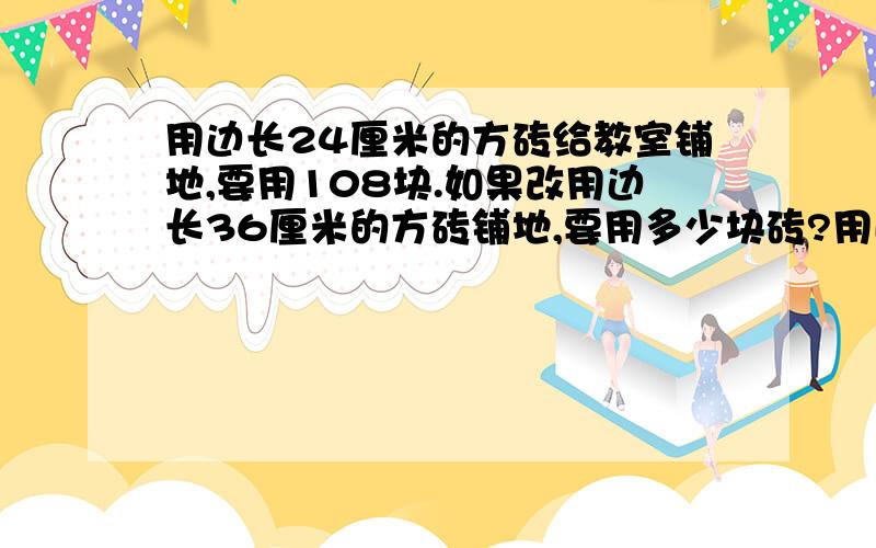 用边长24厘米的方砖给教室铺地,要用108块.如果改用边长36厘米的方砖铺地,要用多少块砖?用比例解