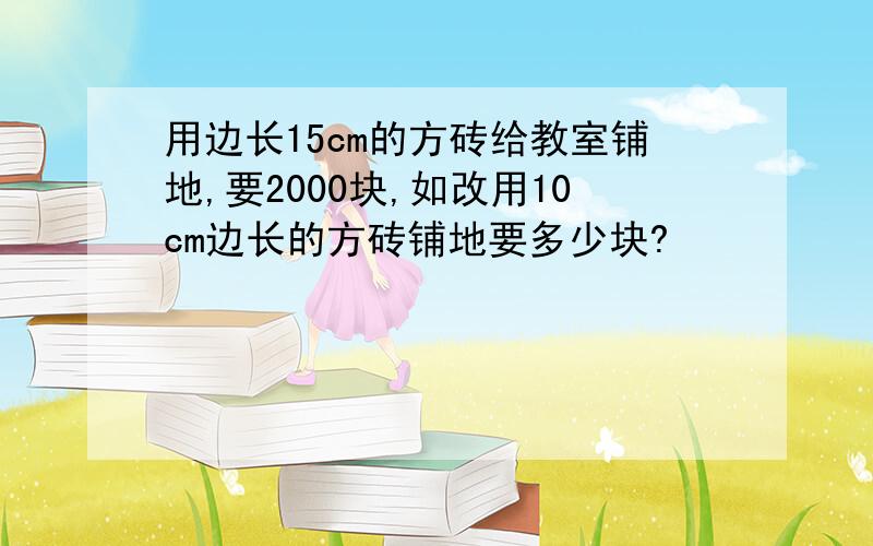 用边长15cm的方砖给教室铺地,要2000块,如改用10cm边长的方砖铺地要多少块?