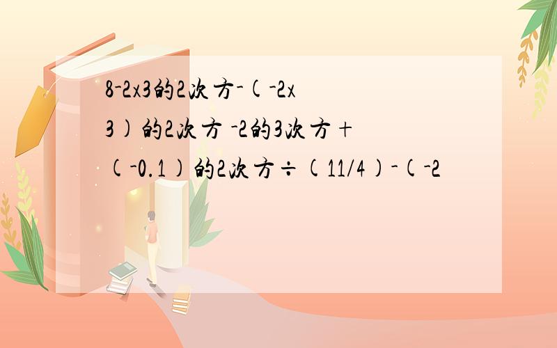 8-2x3的2次方-(-2x3)的2次方 -2的3次方+(-0.1)的2次方÷(11/4)-(-2