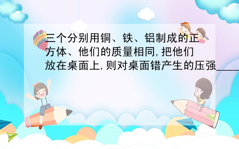 三个分别用铜、铁、铝制成的正方体、他们的质量相同,把他们放在桌面上,则对桌面错产生的压强________最大