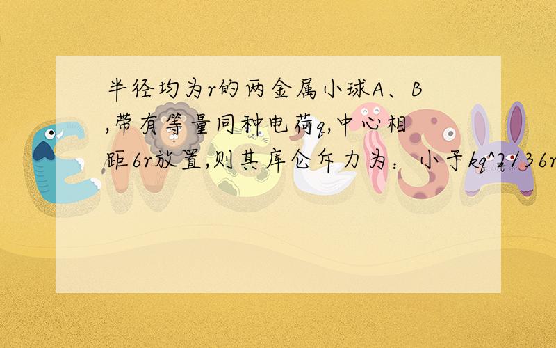 半径均为r的两金属小球A、B,带有等量同种电荷q,中心相距6r放置,则其库仑斥力为：小于kq^2/36r^2