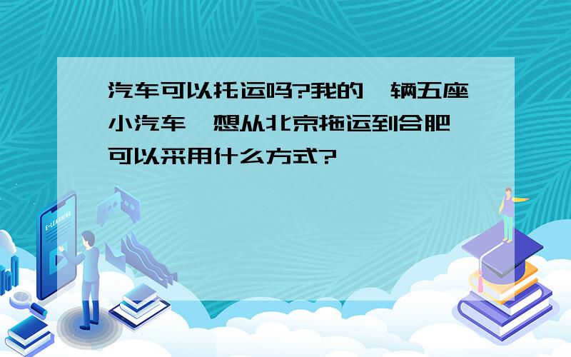 汽车可以托运吗?我的一辆五座小汽车,想从北京拖运到合肥,可以采用什么方式?