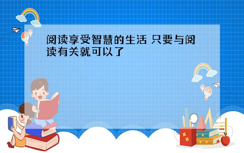 阅读享受智慧的生活 只要与阅读有关就可以了