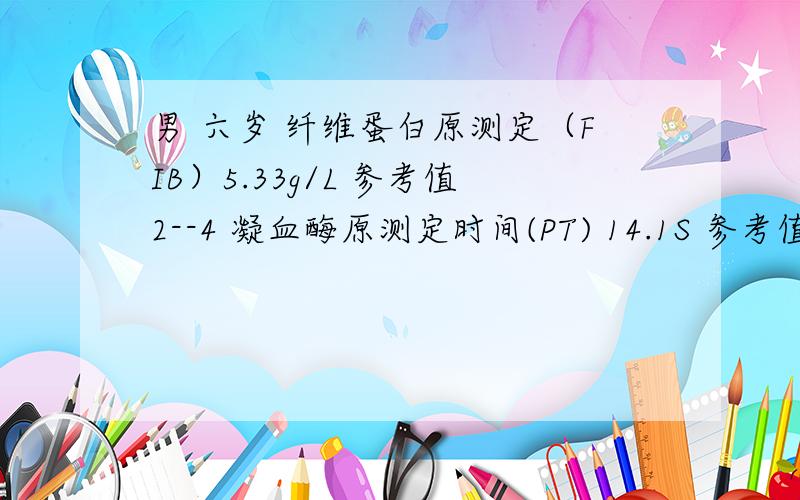 男 六岁 纤维蛋白原测定（FIB）5.33g/L 参考值2--4 凝血酶原测定时间(PT) 14.1S 参考值11--1