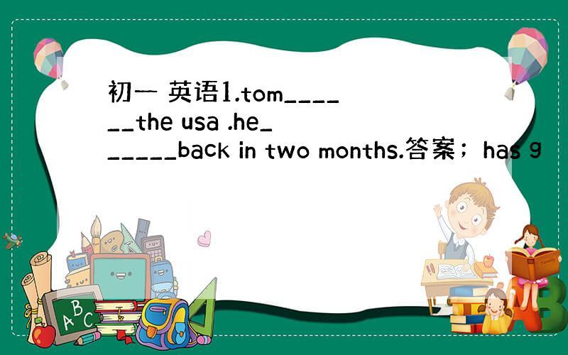 初一 英语1.tom______the usa .he______back in two months.答案；has g