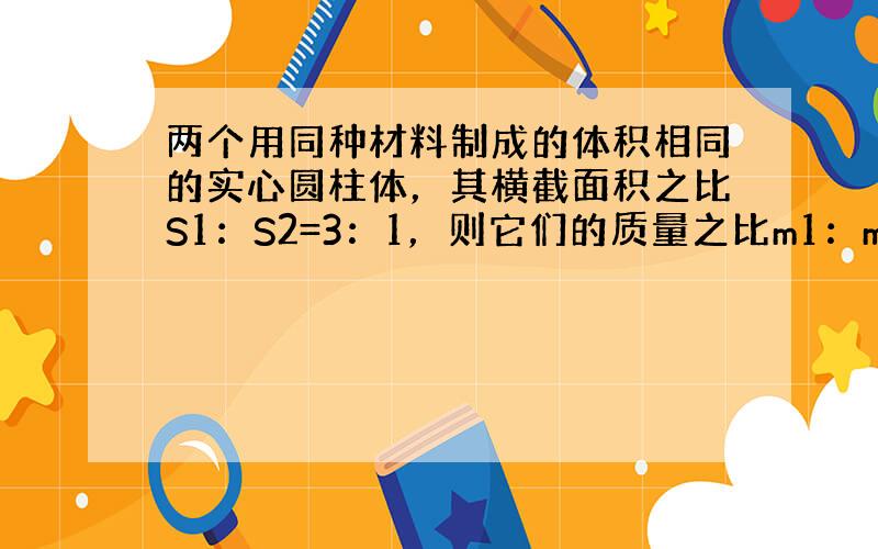 两个用同种材料制成的体积相同的实心圆柱体，其横截面积之比S1：S2=3：1，则它们的质量之比m1：m2=______．若