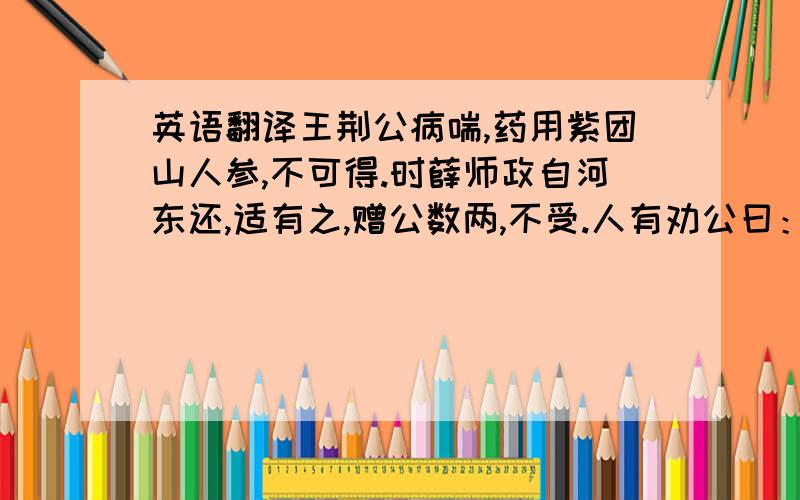 英语翻译王荆公病喘,药用紫团山人参,不可得.时薛师政自河东还,适有之,赠公数两,不受.人有劝公曰：“公之疾非此药不可治,