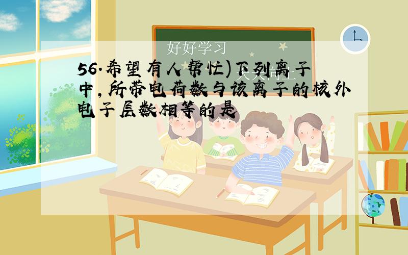 56.希望有人帮忙)下列离子中,所带电荷数与该离子的核外电子层数相等的是