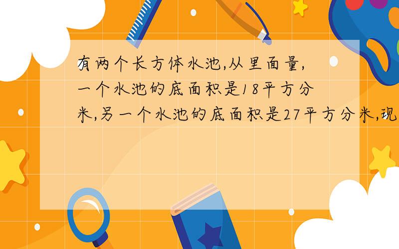 有两个长方体水池,从里面量,一个水池的底面积是18平方分米,另一个水池的底面积是27平方分米,现在要把540升的水倒在两