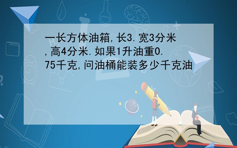 一长方体油箱,长3.宽3分米,高4分米.如果1升油重0.75千克,问油桶能装多少千克油