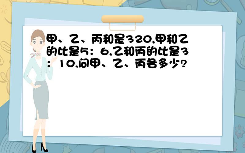 甲、乙、丙和是320,甲和乙的比是5：6,乙和丙的比是3：10,问甲、乙、丙各多少?