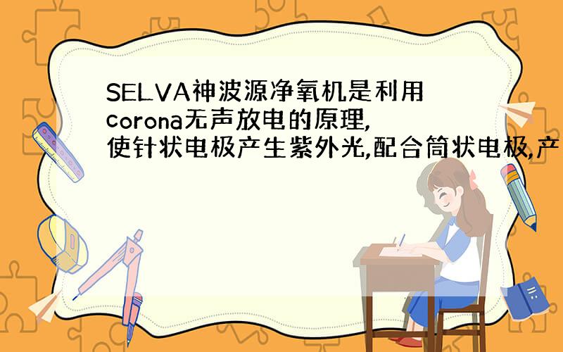 SELVA神波源净氧机是利用corona无声放电的原理,使针状电极产生紫外光,配合筒状电极,产生光触媒作用,在这个还原过