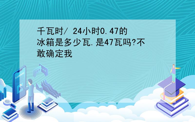 千瓦时/ 24小时0.47的冰箱是多少瓦.是47瓦吗?不敢确定我