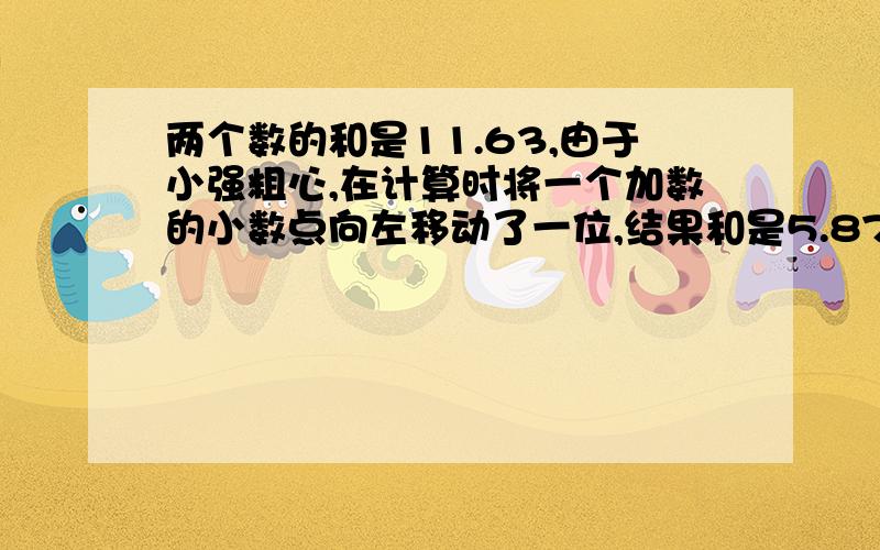 两个数的和是11.63,由于小强粗心,在计算时将一个加数的小数点向左移动了一位,结果和是5.87