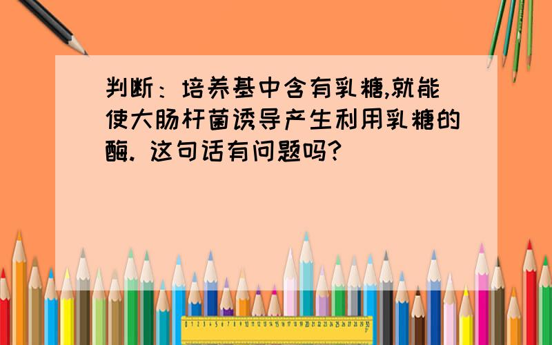 判断：培养基中含有乳糖,就能使大肠杆菌诱导产生利用乳糖的酶. 这句话有问题吗?