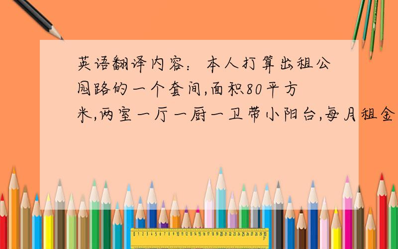 英语翻译内容：本人打算出租公园路的一个套间,面积80平方米,两室一厅一厨一卫带小阳台,每月租金1000元.有意者请联系0