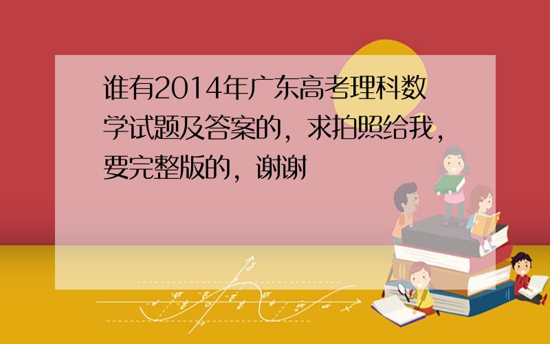 谁有2014年广东高考理科数学试题及答案的，求拍照给我，要完整版的，谢谢