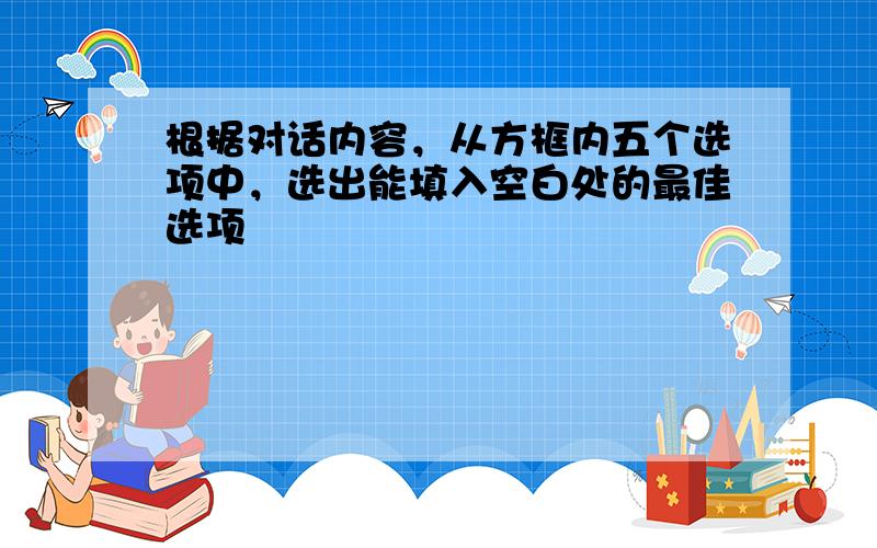 根据对话内容，从方框内五个选项中，选出能填入空白处的最佳选项