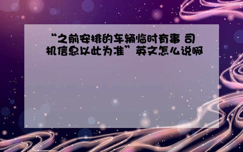 “之前安排的车辆临时有事 司机信息以此为准”英文怎么说啊