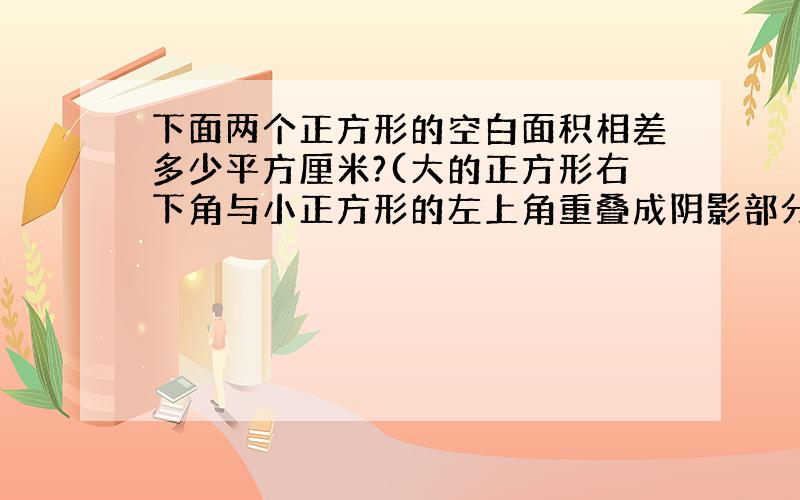 下面两个正方形的空白面积相差多少平方厘米?(大的正方形右下角与小正方形的左上角重叠成阴影部分,大正方形边长为6CM,小正