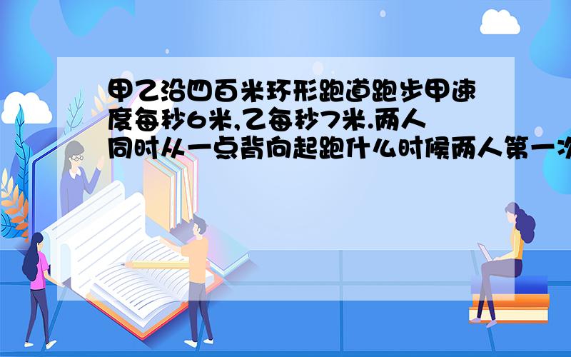 甲乙沿四百米环形跑道跑步甲速度每秒6米,乙每秒7米.两人同时从一点背向起跑什么时候两人第一次相遇?