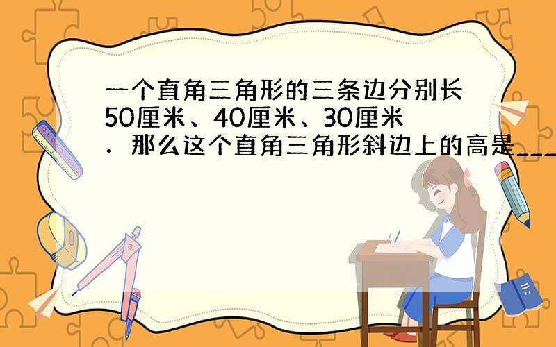 一个直角三角形的三条边分别长50厘米、40厘米、30厘米．那么这个直角三角形斜边上的高是______厘米．