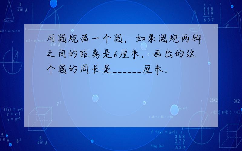 用圆规画一个圆，如果圆规两脚之间的距离是6厘米，画出的这个圆的周长是______厘米．