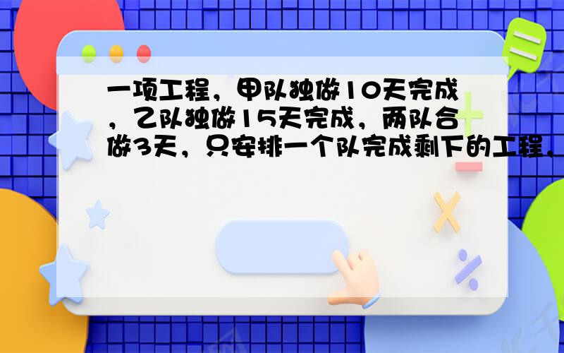 一项工程，甲队独做10天完成，乙队独做15天完成，两队合做3天，只安排一个队完成剩下的工程，至少还需多少天？