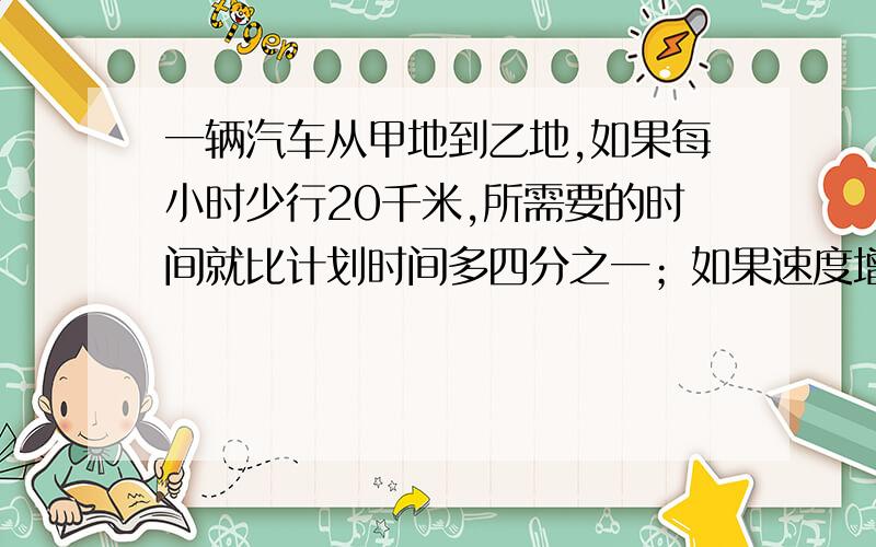 一辆汽车从甲地到乙地,如果每小时少行20千米,所需要的时间就比计划时间多四分之一；如果速度增加五分之一,