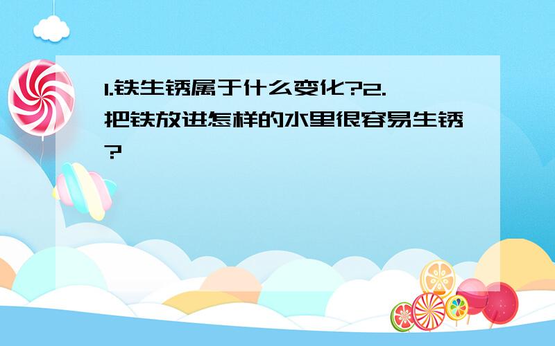 1.铁生锈属于什么变化?2.把铁放进怎样的水里很容易生锈?