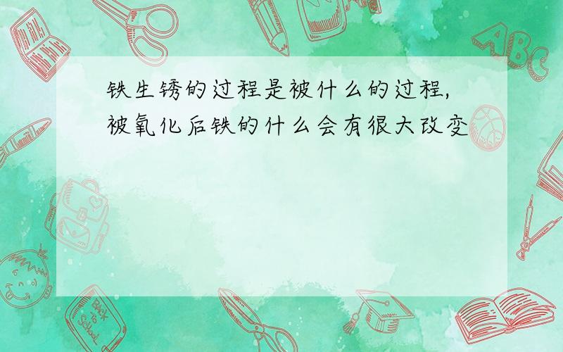 铁生锈的过程是被什么的过程,被氧化后铁的什么会有很大改变