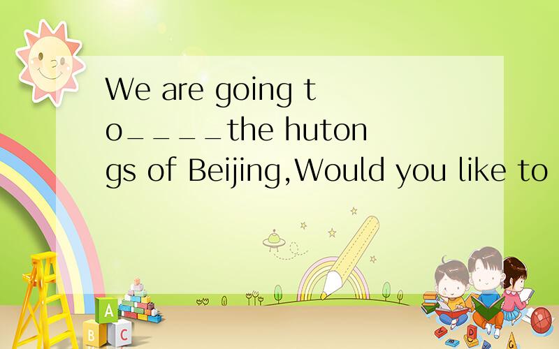 We are going to____the hutongs of Beijing,Would you like to